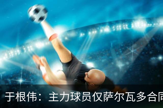 于根伟：主力球员仅萨尔瓦多合同年底到期 后4场没太多容错空间